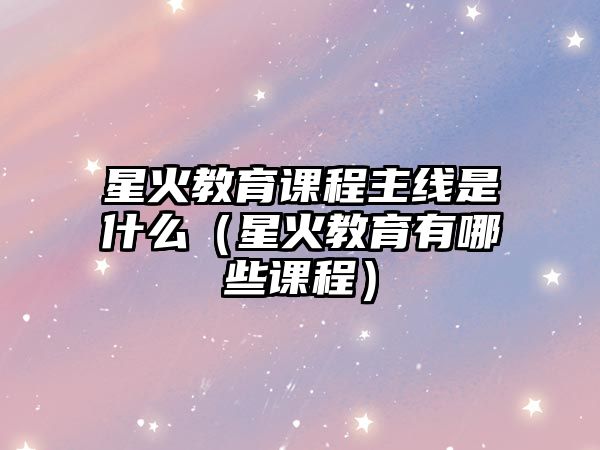 星火教育課程主線是什么（星火教育有哪些課程）