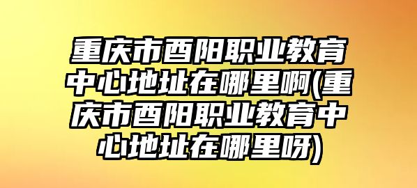 重慶市酉陽職業(yè)教育中心地址在哪里啊(重慶市酉陽職業(yè)教育中心地址在哪里呀)