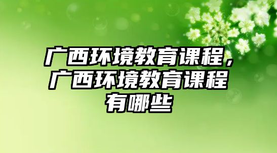 廣西環(huán)境教育課程，廣西環(huán)境教育課程有哪些