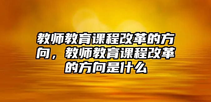 教師教育課程改革的方向，教師教育課程改革的方向是什么