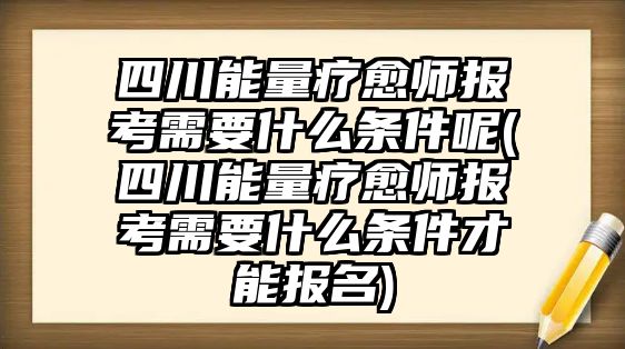 四川能量療愈師報(bào)考需要什么條件呢(四川能量療愈師報(bào)考需要什么條件才能報(bào)名)