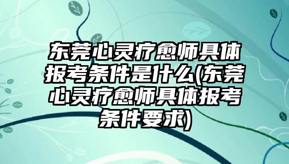 東莞心靈療愈師具體報考條件是什么(東莞心靈療愈師具體報考條件要求)