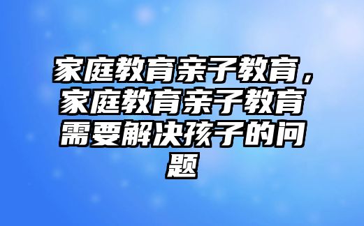 家庭教育親子教育，家庭教育親子教育需要解決孩子的問題