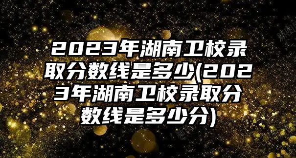 2023年湖南衛(wèi)校錄取分數(shù)線是多少(2023年湖南衛(wèi)校錄取分數(shù)線是多少分)