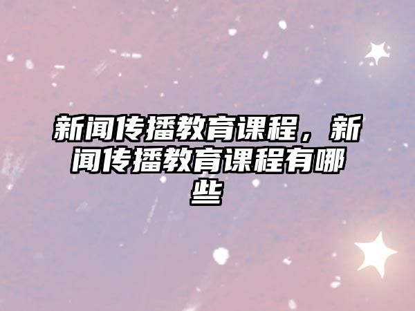 新聞傳播教育課程，新聞傳播教育課程有哪些