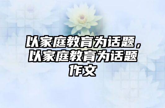 以家庭教育為話題，以家庭教育為話題作文