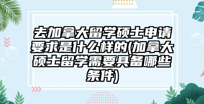 去加拿大留學碩士申請要求是什么樣的(加拿大碩士留學需要具備哪些條件)