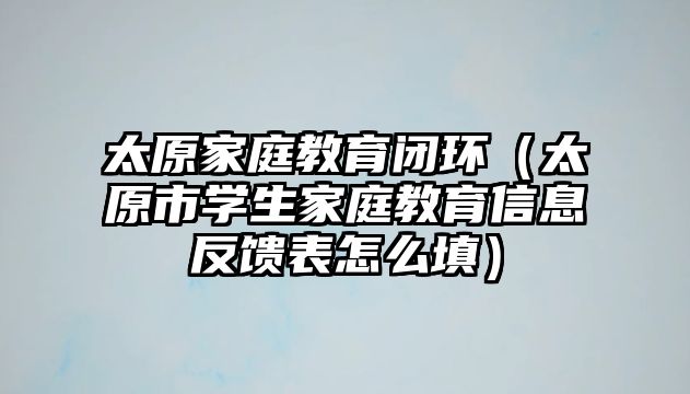 太原家庭教育閉環(huán)（太原市學生家庭教育信息反饋表怎么填）