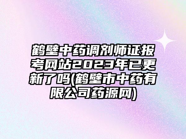 鶴壁中藥調劑師證報考網站2023年已更新了嗎(鶴壁市中藥有限公司藥源網)