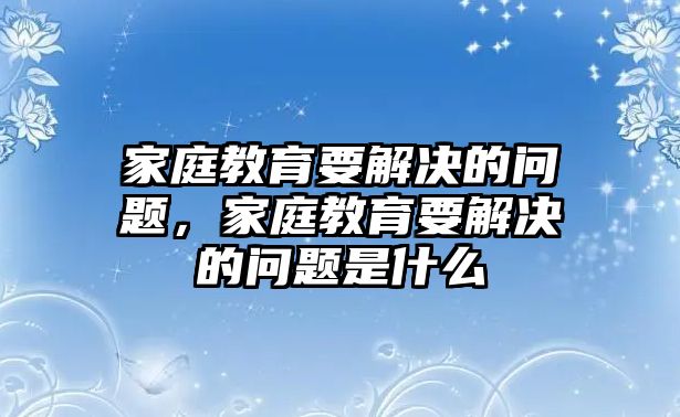 家庭教育要解決的問題，家庭教育要解決的問題是什么