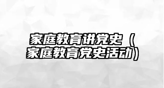 家庭教育講黨史（家庭教育黨史活動）