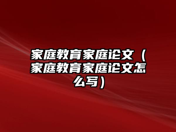 家庭教育家庭論文（家庭教育家庭論文怎么寫）