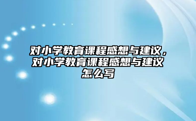 對小學教育課程感想與建議，對小學教育課程感想與建議怎么寫