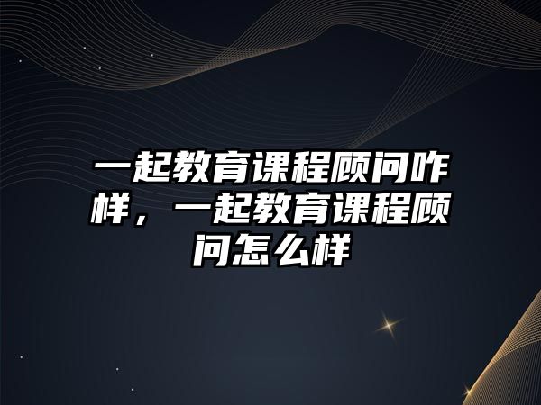 一起教育課程顧問(wèn)咋樣，一起教育課程顧問(wèn)怎么樣