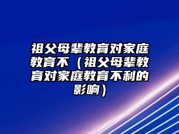 祖父母輩教育對(duì)家庭教育不（祖父母輩教育對(duì)家庭教育不利的影響）