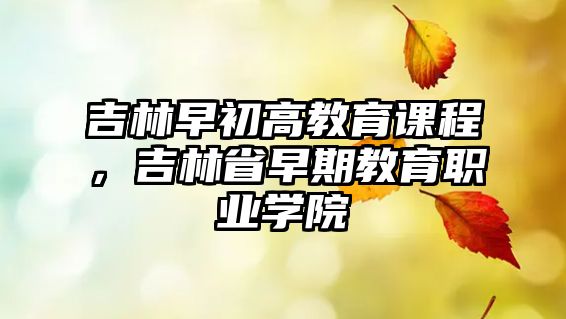 吉林早初高教育課程，吉林省早期教育職業(yè)學院