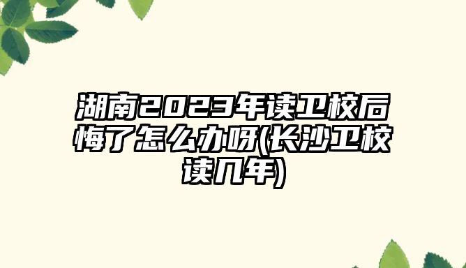 湖南2023年讀衛(wèi)校后悔了怎么辦呀(長沙衛(wèi)校讀幾年)