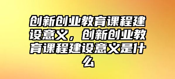 創(chuàng)新創(chuàng)業(yè)教育課程建設意義，創(chuàng)新創(chuàng)業(yè)教育課程建設意義是什么