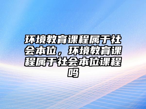 環(huán)境教育課程屬于社會本位，環(huán)境教育課程屬于社會本位課程嗎