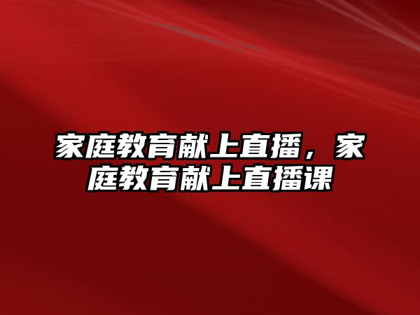 家庭教育獻(xiàn)上直播，家庭教育獻(xiàn)上直播課