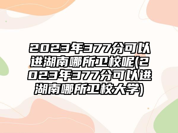 2023年377分可以進(jìn)湖南哪所衛(wèi)校呢(2023年377分可以進(jìn)湖南哪所衛(wèi)校大學(xué))