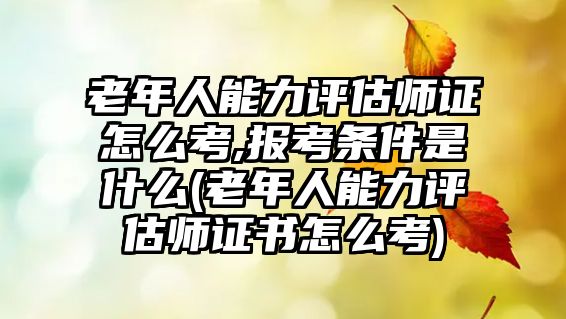 老年人能力評估師證怎么考,報考條件是什么(老年人能力評估師證書怎么考)