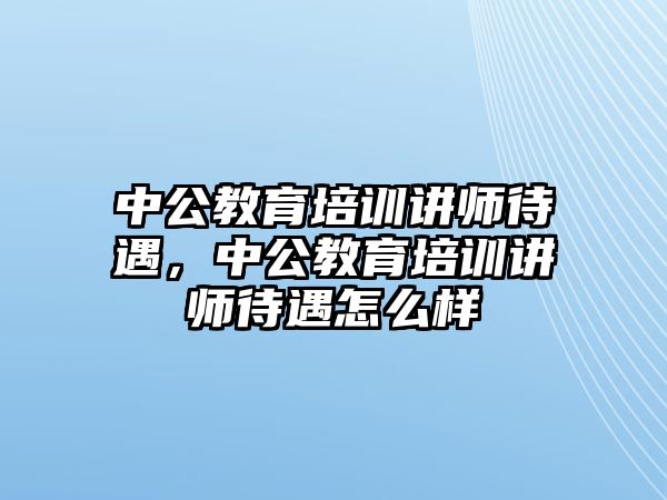 中公教育培訓(xùn)講師待遇，中公教育培訓(xùn)講師待遇怎么樣