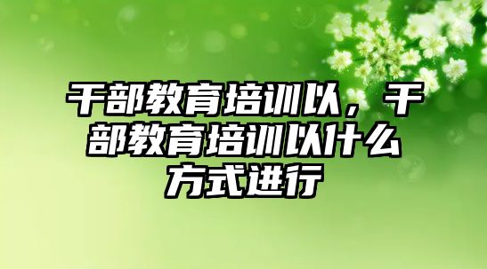 干部教育培訓(xùn)以，干部教育培訓(xùn)以什么方式進(jìn)行