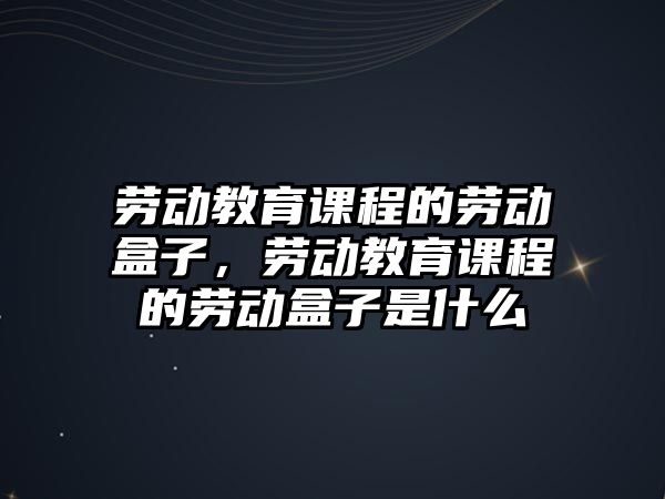 勞動教育課程的勞動盒子，勞動教育課程的勞動盒子是什么