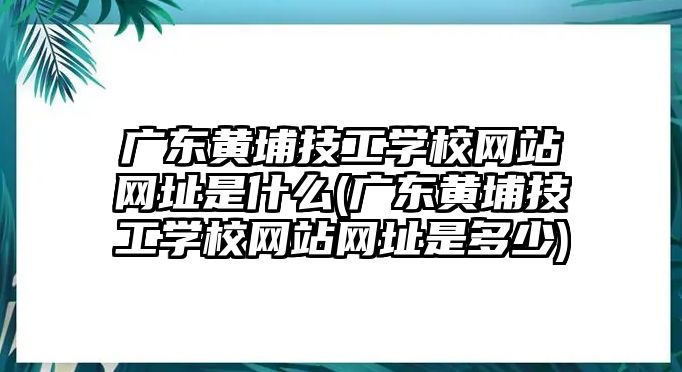 廣東黃埔技工學(xué)校網(wǎng)站網(wǎng)址是什么(廣東黃埔技工學(xué)校網(wǎng)站網(wǎng)址是多少)