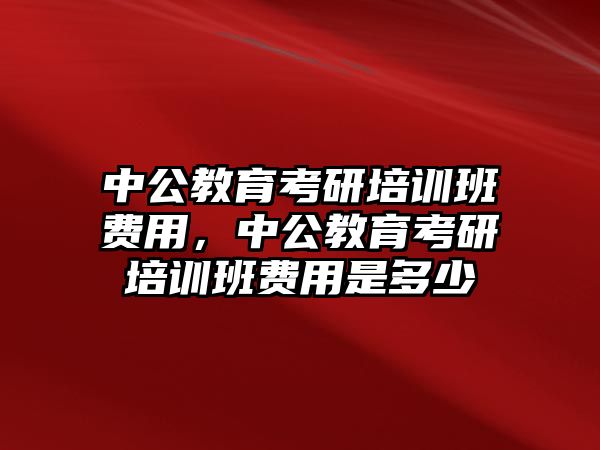 中公教育考研培訓(xùn)班費(fèi)用，中公教育考研培訓(xùn)班費(fèi)用是多少