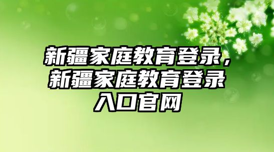 新疆家庭教育登錄，新疆家庭教育登錄入口官網(wǎng)