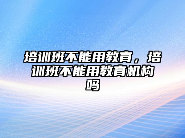 培訓(xùn)班不能用教育，培訓(xùn)班不能用教育機(jī)構(gòu)嗎