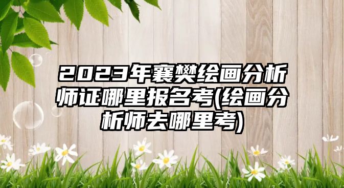 2023年襄樊繪畫分析師證哪里報(bào)名考(繪畫分析師去哪里考)