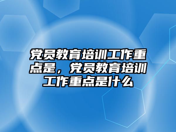 黨員教育培訓工作重點是，黨員教育培訓工作重點是什么