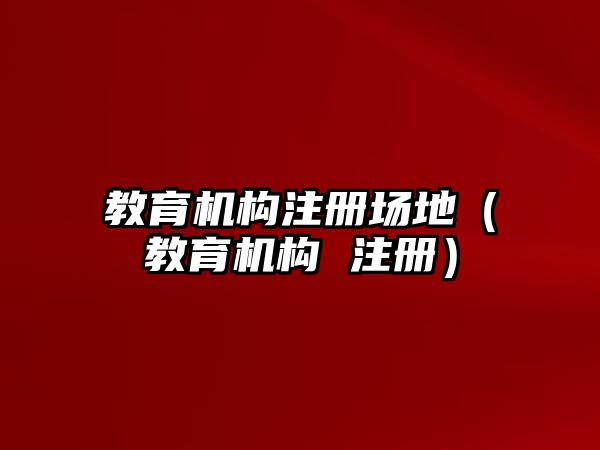 教育機(jī)構(gòu)注冊(cè)場(chǎng)地（教育機(jī)構(gòu) 注冊(cè)）