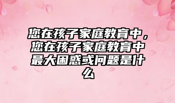 您在孩子家庭教育中，您在孩子家庭教育中最大困惑或問題是什么