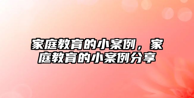 家庭教育的小案例，家庭教育的小案例分享