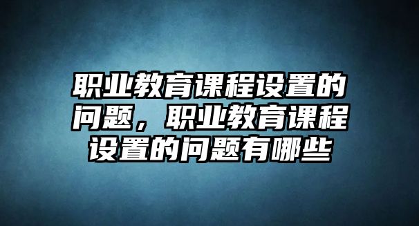 職業(yè)教育課程設置的問題，職業(yè)教育課程設置的問題有哪些