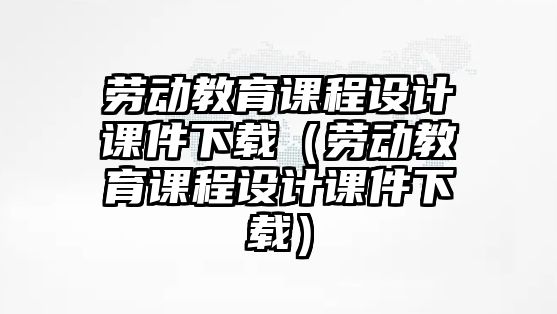 勞動教育課程設(shè)計課件下載（勞動教育課程設(shè)計課件下載）