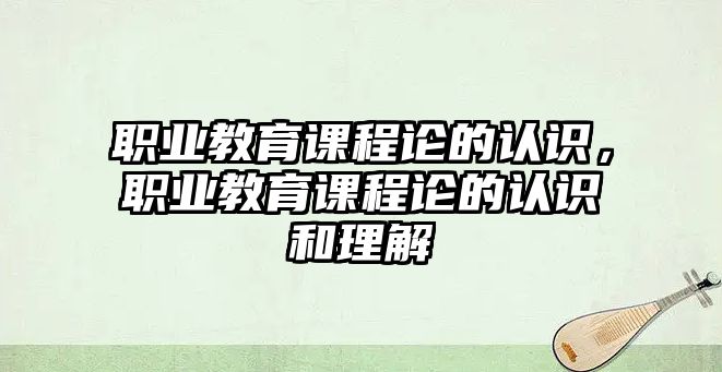 職業(yè)教育課程論的認識，職業(yè)教育課程論的認識和理解