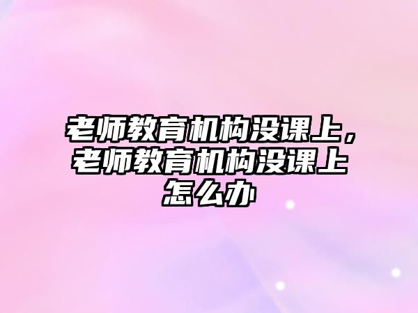 老師教育機(jī)構(gòu)沒課上，老師教育機(jī)構(gòu)沒課上怎么辦