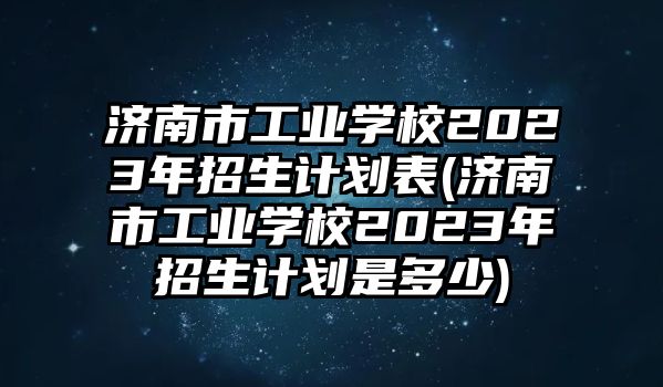 濟(jì)南市工業(yè)學(xué)校2023年招生計(jì)劃表(濟(jì)南市工業(yè)學(xué)校2023年招生計(jì)劃是多少)