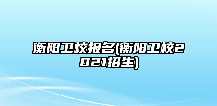 衡陽衛(wèi)校報(bào)名(衡陽衛(wèi)校2021招生)