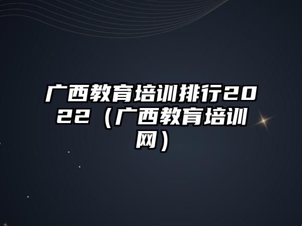 廣西教育培訓(xùn)排行2022（廣西教肓培訓(xùn)網(wǎng)）