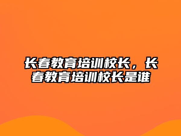 長春教育培訓(xùn)校長，長春教育培訓(xùn)校長是誰