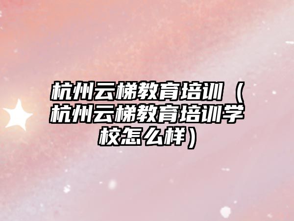 杭州云梯教育培訓(xùn)（杭州云梯教育培訓(xùn)學(xué)校怎么樣）