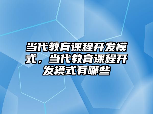 當(dāng)代教育課程開發(fā)模式，當(dāng)代教育課程開發(fā)模式有哪些