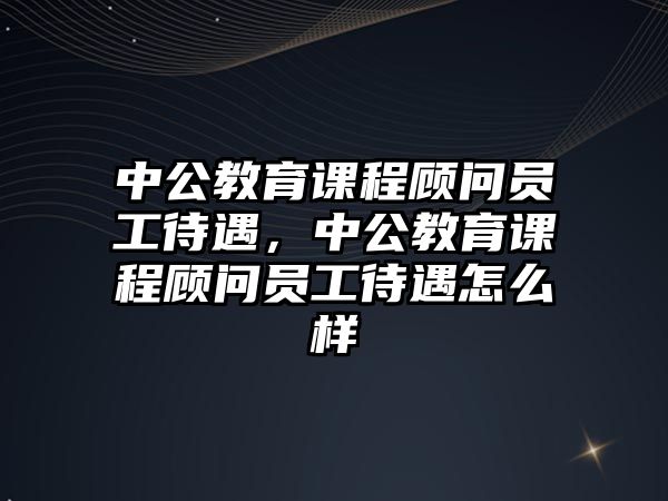 中公教育課程顧問員工待遇，中公教育課程顧問員工待遇怎么樣