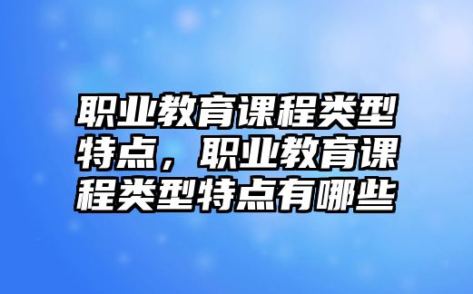 職業(yè)教育課程類型特點(diǎn)，職業(yè)教育課程類型特點(diǎn)有哪些